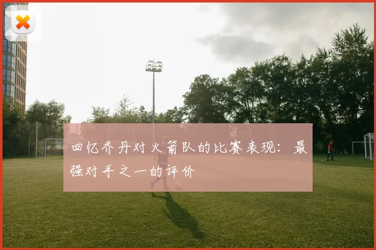 回忆乔丹对火箭队的比赛表现：最强对手之一的评价