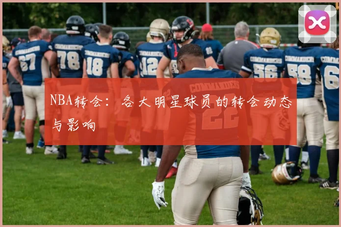NBA转会：各大明星球员的转会动态与影响