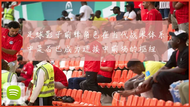 足球影子前锋角色在当代战术体系中是否已成为连接中前场的枢纽