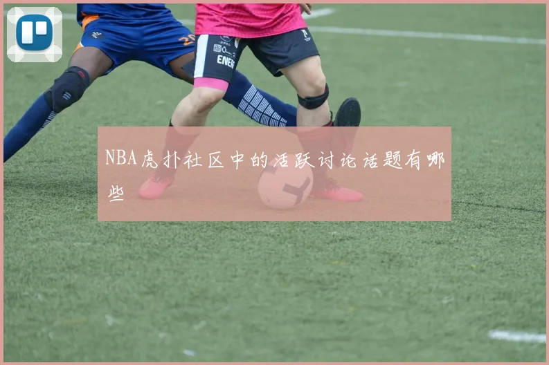 NBA虎扑社区中的活跃讨论话题有哪些