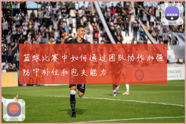 篮球比赛中如何通过团队协作加强防守补位和包夹能力