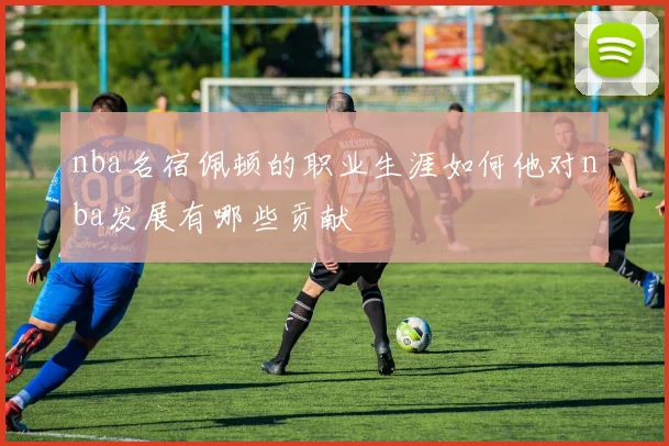 nba名宿佩顿的职业生涯如何他对nba发展有哪些贡献