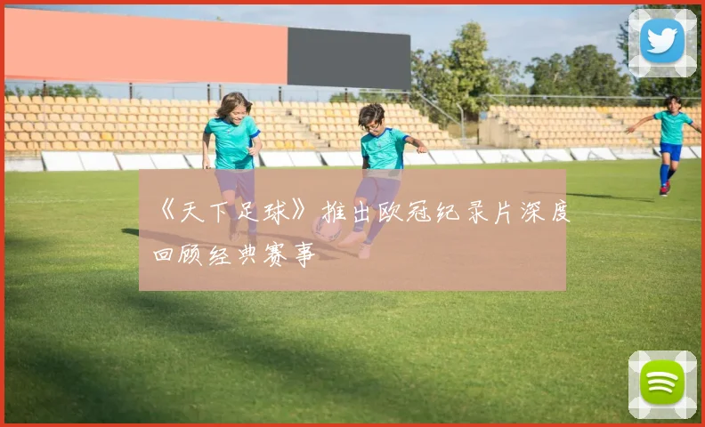 《天下足球》推出欧冠纪录片深度回顾经典赛事